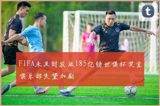 FIFA未及时发放185亿镑世俱杯奖金俱乐部失望加剧