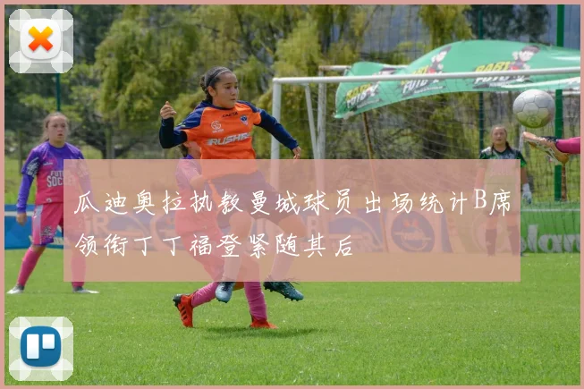 瓜迪奥拉执教曼城球员出场统计B席领衔丁丁福登紧随其后