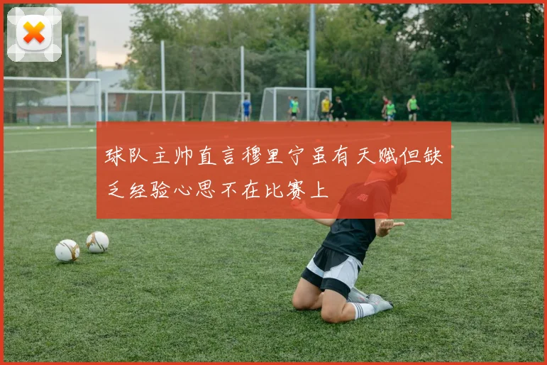 球队主帅直言穆里宁虽有天赋但缺乏经验心思不在比赛上
