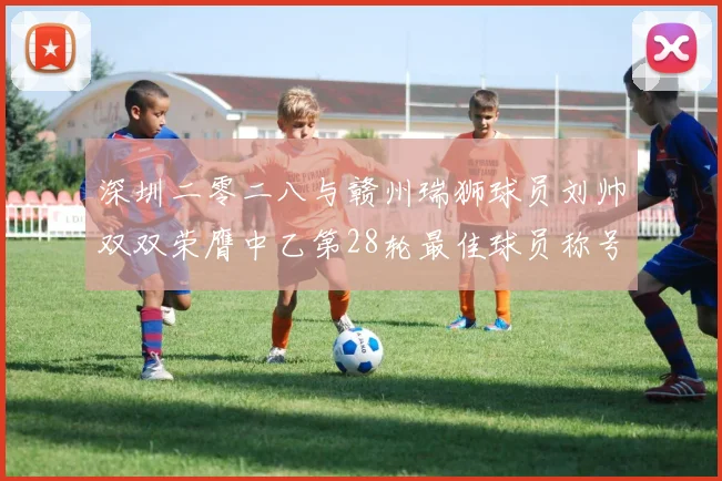 深圳二零二八与赣州瑞狮球员刘帅双双荣膺中乙第28轮最佳球员称号