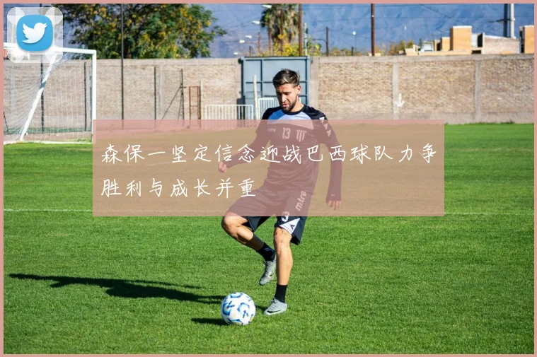 森保一坚定信念迎战巴西球队力争胜利与成长并重
