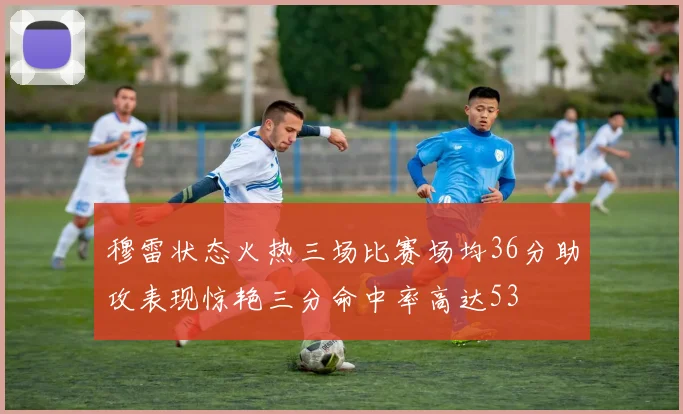 穆雷状态火热三场比赛场均36分助攻表现惊艳三分命中率高达53