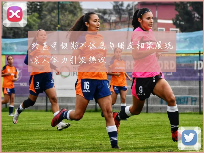 约基奇假期不休息与朋友相聚展现惊人体力引发热议