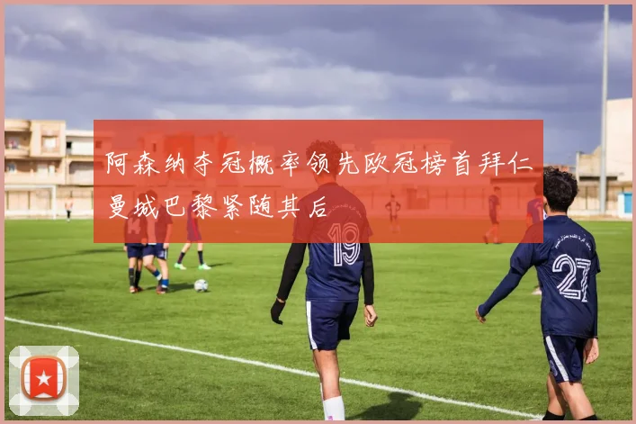 阿森纳夺冠概率领先欧冠榜首拜仁曼城巴黎紧随其后
