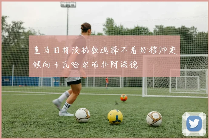 皇马旧将谈执教选择不看好穆帅更倾向卡瓦哈尔而非阿诺德