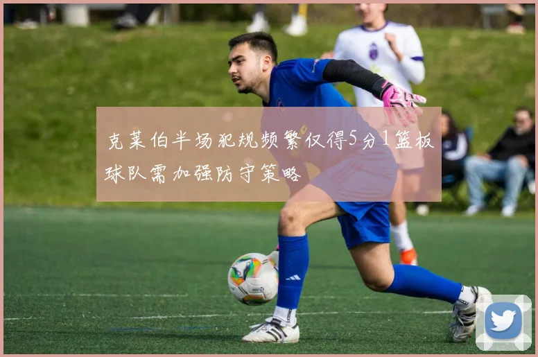 克莱伯半场犯规频繁仅得5分1篮板球队需加强防守策略
