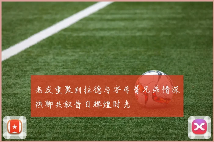 老友重聚利拉德与字母哥兄弟情深热聊共叙昔日辉煌时光