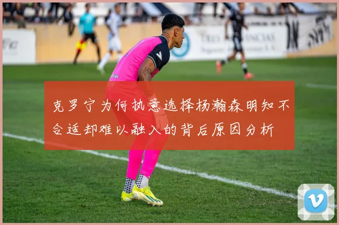 克罗宁为何执意选择杨瀚森明知不合适却难以融入的背后原因分析