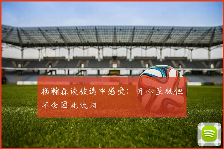 杨瀚森谈被选中感受：开心至极但不会因此流泪