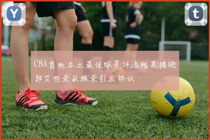 CBA首轮本土最佳球员评选结果揭晓郭艾伦荣获殊荣引发热议