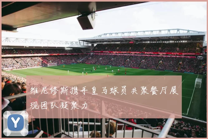 维尼修斯携手皇马球员共聚餐厅展现团队凝聚力
