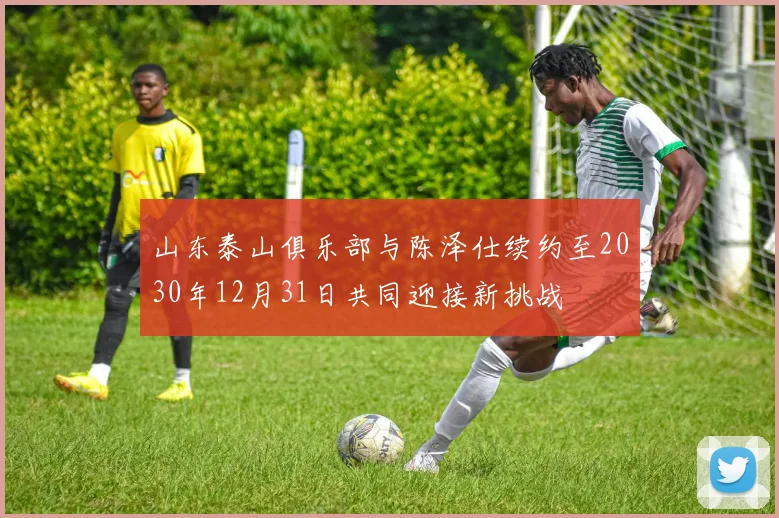 山东泰山俱乐部与陈泽仕续约至2030年12月31日共同迎接新挑战