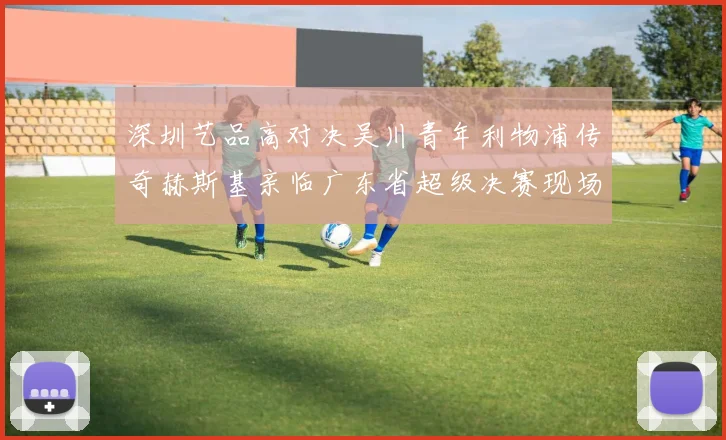 深圳艺品高对决吴川青年利物浦传奇赫斯基亲临广东省超级决赛现场