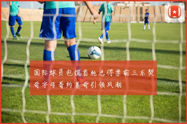 国际球员包揽首轮总得票前三东契奇字母哥约基奇引领风潮
