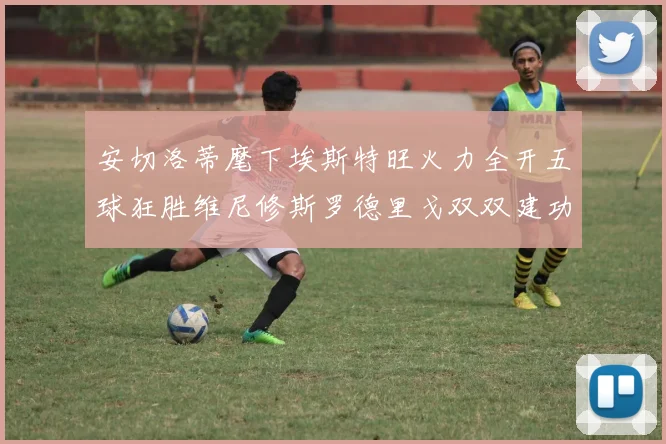 安切洛蒂麾下埃斯特旺火力全开五球狂胜维尼修斯罗德里戈双双建功
