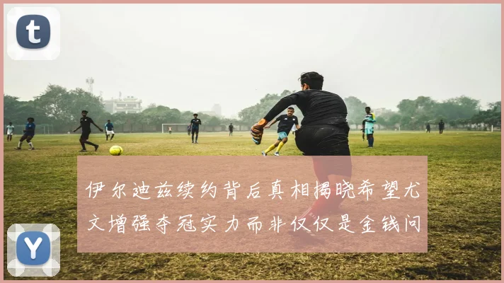 伊尔迪兹续约背后真相揭晓希望尤文增强夺冠实力而非仅仅是金钱问题