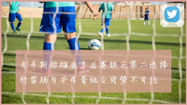 考辛斯称雄鹿季后赛缺乏第二选择特雷杨与字母哥组合将势不可挡