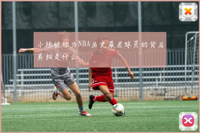 小杨被称为NBA历史最差球员的背后真相是什么