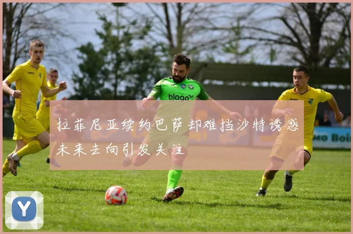 拉菲尼亚续约巴萨却难挡沙特诱惑未来去向引发关注