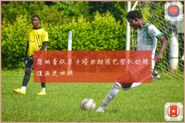 摩纳哥双杀卡塔尔财团巴黎队的辉煌历史回顾