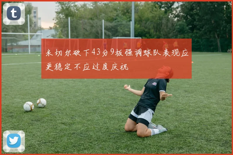 米切尔砍下43分9板强调球队表现应更稳定不应过度庆祝