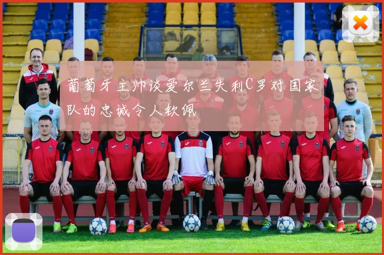 葡萄牙主帅谈爱尔兰失利C罗对国家队的忠诚令人钦佩