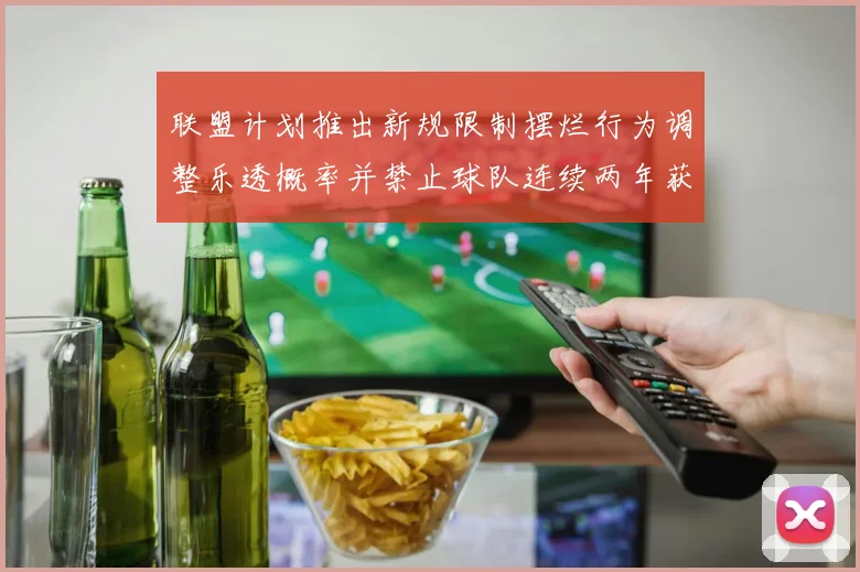 联盟计划推出新规限制摆烂行为调整乐透概率并禁止球队连续两年获得前四选秀权