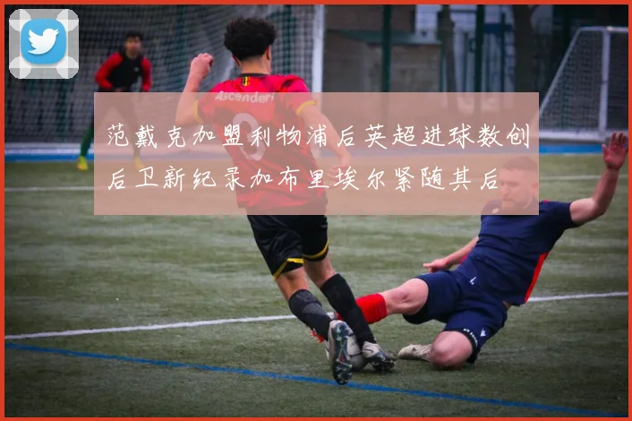 范戴克加盟利物浦后英超进球数创后卫新纪录加布里埃尔紧随其后