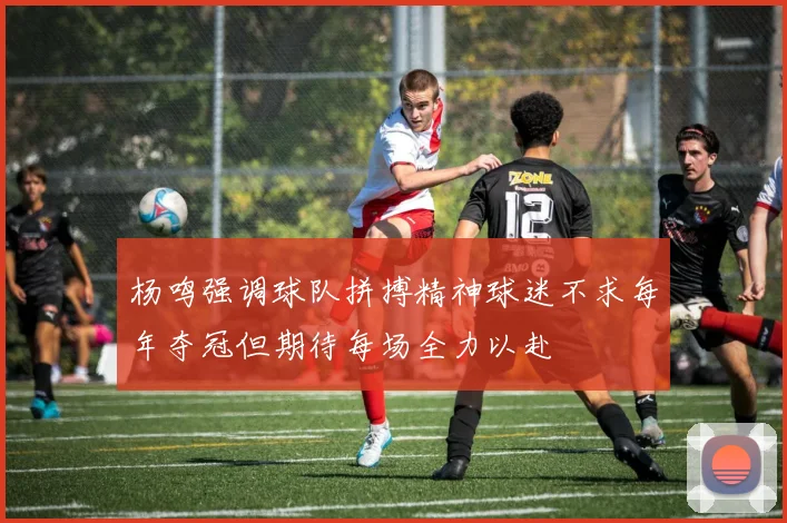 杨鸣强调球队拼搏精神球迷不求每年夺冠但期待每场全力以赴