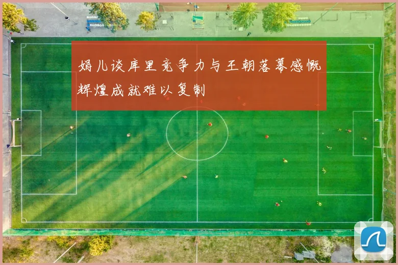 娟儿谈库里竞争力与王朝落幕感慨辉煌成就难以复制