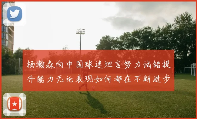 杨瀚森向中国球迷坦言努力试错提升能力无论表现如何都在不断进步