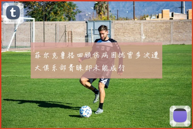 菲尔克鲁格回顾伤病困扰曾多次遭大俱乐部青睐却未能成行