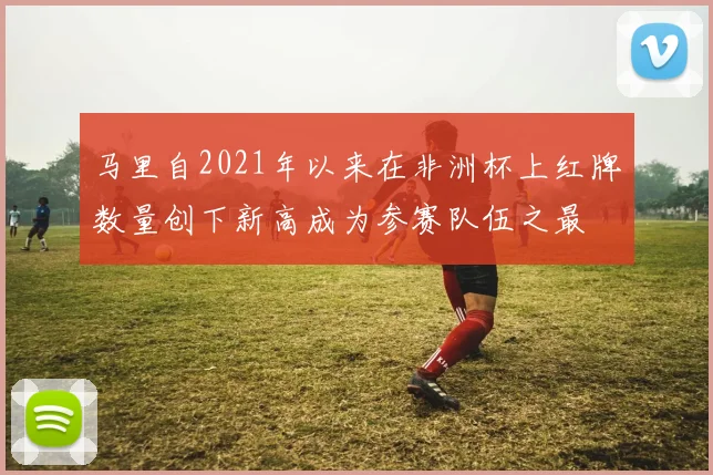 马里自2021年以来在非洲杯上红牌数量创下新高成为参赛队伍之最