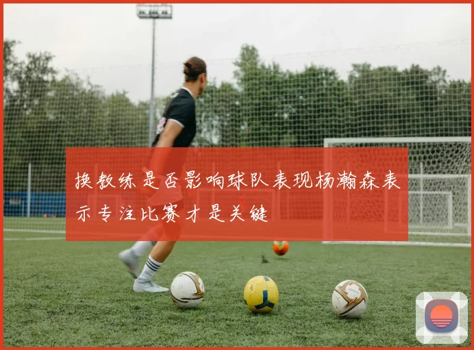 换教练是否影响球队表现杨瀚森表示专注比赛才是关键