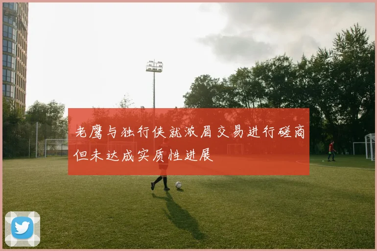 老鹰与独行侠就浓眉交易进行磋商但未达成实质性进展