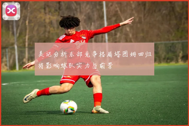 美记分析东部竞争格局塔图姆回归将影响球队实力与前景