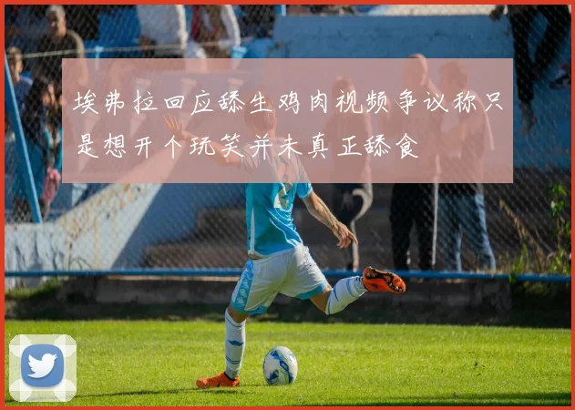埃弗拉回应舔生鸡肉视频争议称只是想开个玩笑并未真正舔食