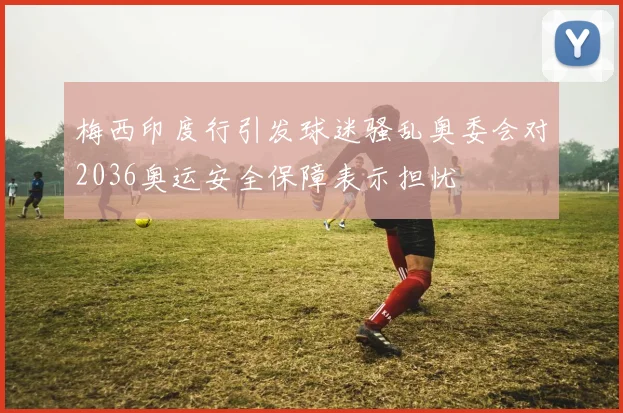 梅西印度行引发球迷骚乱奥委会对2036奥运安全保障表示担忧