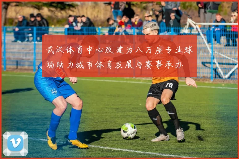 武汉体育中心改建为八万座专业球场助力城市体育发展与赛事承办