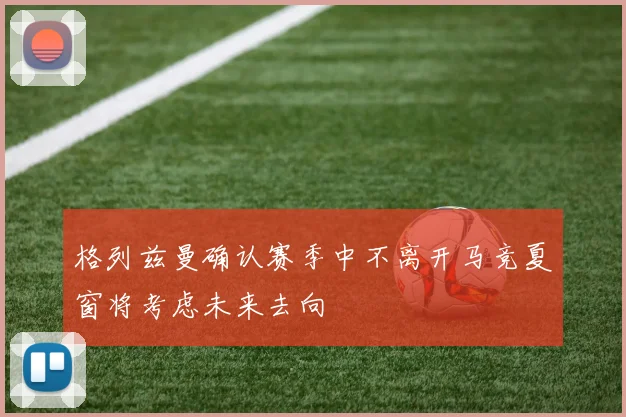 格列兹曼确认赛季中不离开马竞夏窗将考虑未来去向