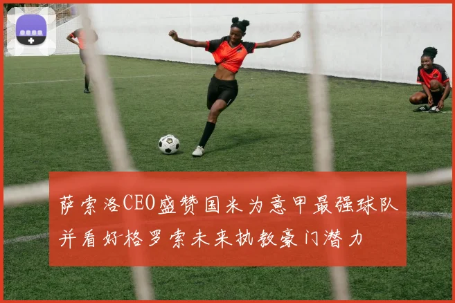 萨索洛CEO盛赞国米为意甲最强球队并看好格罗索未来执教豪门潜力