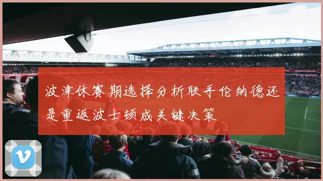 波津休赛期选择分析联手伦纳德还是重返波士顿成关键决策