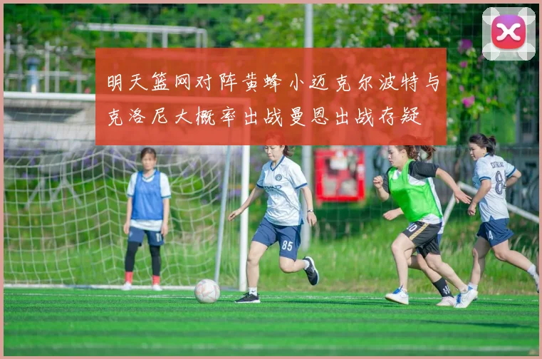 明天篮网对阵黄蜂小迈克尔波特与克洛尼大概率出战曼恩出战存疑