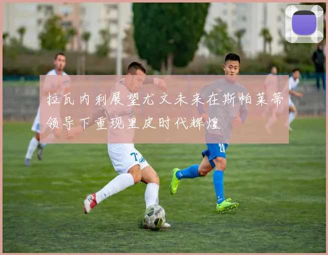 拉瓦内利展望尤文未来在斯帕莱蒂领导下重现里皮时代辉煌