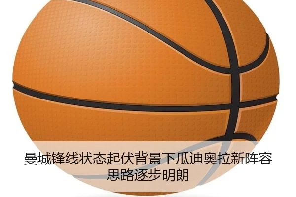 曼城锋线状态起伏背景下瓜迪奥拉新阵容思路逐步明朗